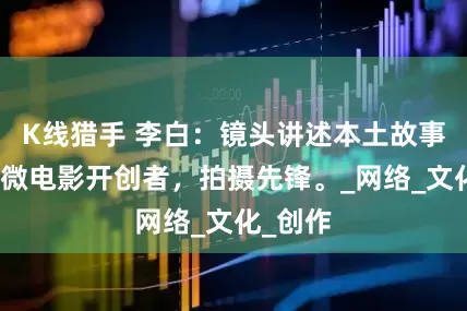 K线猎手 李白：镜头讲述本土故事，曲阳微电影开创者，拍摄先锋。_网络_文化_创作