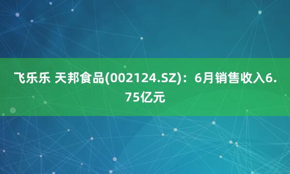 飞乐乐 天邦食品(002124.SZ):6月销售收入6.75亿元