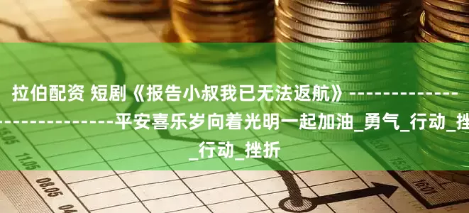 拉伯配资 短剧《报告小叔我已无法返航》-----------------------------平安喜乐岁向着光明一起加油_勇气_行动_挫折