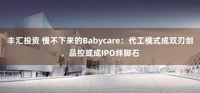 丰汇投资 慢不下来的Babycare：代工模式成双刃剑，品控或成IPO绊脚石