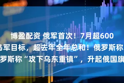 博盈配资 俄军首次！7月超6000架无人机直击乌军目标，超去年全年总和！俄罗斯称“攻下乌东重镇”，升起俄国旗，乌军回应