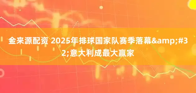 金来源配资 2025年排球国家队赛季落幕 意大利成最大赢家