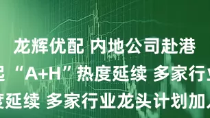 龙辉优配 内地公司赴港上市潮起 “A+H”热度延续 多家行业龙头计划加入