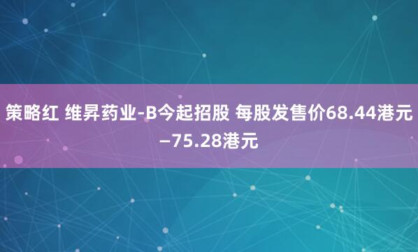 策略红 维昇药业-B今起招股 每股发售价68.44港元—75.28港元