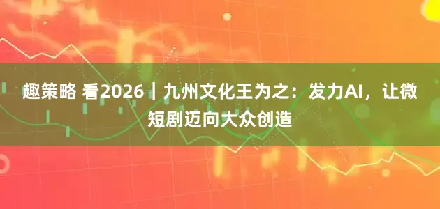 趣策略 看2026|九州文化王为之:发力AI,让微短剧迈向大众创造