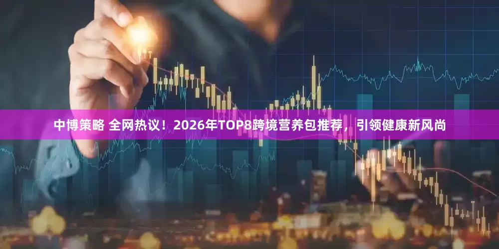 中博策略 全网热议！2026年TOP8跨境营养包推荐，引领健康新风尚