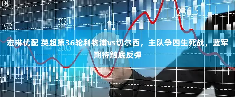 宏琳优配 英超第36轮利物浦vs切尔西，主队争四生死战，蓝军期待触底反弹